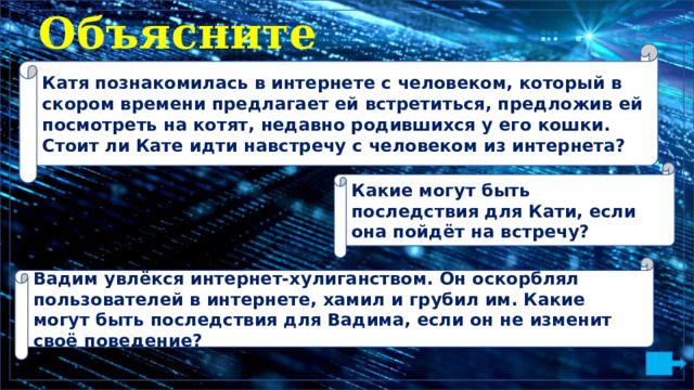 Объясните Катя познакомилась в интернете с человеком, который в скором времени предлагает ей встретиться, предложив ей посмотреть на котят, недавно родившихся у его кошки. Стоит ли Кате идти навстречу с человеком из интернета? Какие могут быть последствия для Кати, если она пойдёт на встречу? Вадим увлёкся интернет-хулиганством. Он оскорблял пользователей в интернете, хамил и грубил им. Какие могут быть последствия для Вадима, если он не изменит своё поведение? 