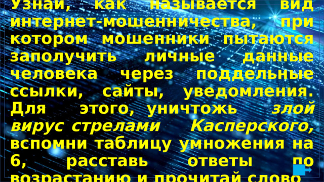 Узнай, как называется вид интернет-мошенничества, при котором мошенники пытаются заполучить личные данные человека через поддельные ссылки, сайты, уведомления. Для этого,  уничтожь злой вирус  стрелами Касперского, вспомни таблицу умножения на 6, расставь ответы по возрастанию и прочитай слово 