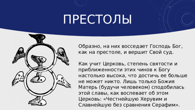 Престолы Образно, на них восседает Господь Бог, как на престоле, и вершит Свой суд. Как учит Церковь, степень святости и приближенности этих чинов к Богу настолько высока, что достичь ее больше не может никто. Лишь только Божия Матерь (будучи человеком) сподобилась этой славы, как воспевает об этом Церковь: «Честнейшую Херувим и Славнейшую без сравнения Серафим». 