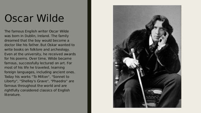 Oscar Wilde The famous English writer Oscar Wilde was born in Dublin, Ireland. The family dreamed that the boy would become a doctor like his father. But Oskar wanted to write books on folklore and archeology. Even at the university, he received awards for his poems. Over time, Wilde became famous, successfully lectured on art. For most of his life he traveled, learning foreign languages, including ancient ones. Today his works 