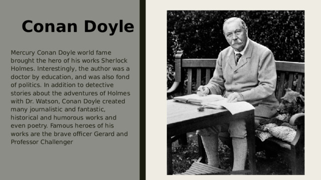 Conan Doyle Mercury Conan Doyle world fame brought the hero of his works Sherlock Holmes. Interestingly, the author was a doctor by education, and was also fond of politics. In addition to detective stories about the adventures of Holmes with Dr. Watson, Conan Doyle created many journalistic and fantastic, historical and humorous works and even poetry. Famous heroes of his works are the brave officer Gerard and Professor Challenger 