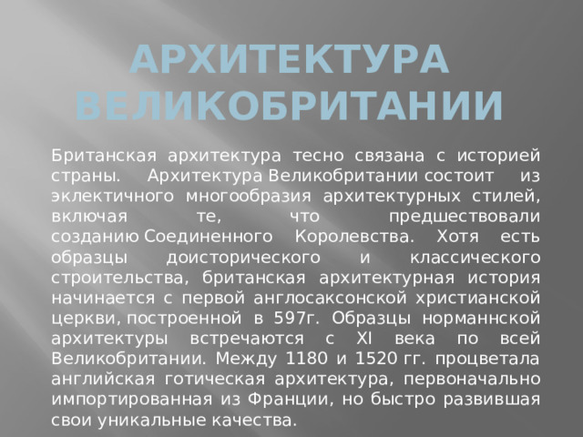 Архитектура Великобритании Британская архитектура тесно связана с историей страны. Архитектура Великобритании состоит из эклектичного многообразия архитектурных стилей, включая те, что предшествовали созданию Соединенного Королевства. Хотя есть образцы доисторического и классического строительства, британская архитектурная история начинается с первой англосаксонской христианской церкви, построенной в 597г. Образцы норманнской архитектуры встречаются с XI века по всей Великобритании. Между 1180 и 1520 гг. процветала английская готическая архитектура, первоначально импортированная из Франции, но быстро развившая свои уникальные качества. 
