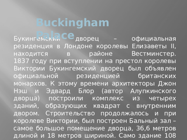 Buckingham Palace Букингемский дворец – официальная резиденция в Лондоне королевы Елизаветы II, находится в районе Вестминстер.  1837 году при вступлении на престол королевы Виктории Букингемский дворец был объявлен официальной резиденцией британских монархов. К этому времени архитекторы Джон Нэш и Эдвард Блор (автор Алупкинского дворца) построили комплекс из четырех зданий, образующих квадрат с внутренним двором. Строительство продолжалось и при королеве Виктории, был построен Бальный зал – самое большое помещение дворца, 36,6 метров длиной и 18 метров шириной. Само здание 108 метров длиной, 120 метров шириной, а в высоту достигает 24 метров. 