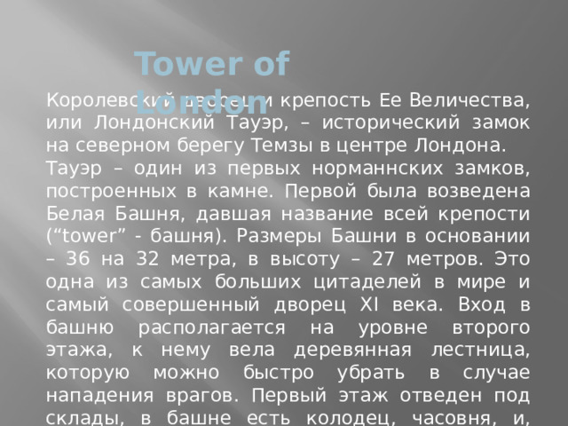 Tower of London Королевский дворец и крепость Ее Величества, или Лондонский Тауэр, – исторический замок на северном берегу Темзы в центре Лондона. Тауэр – один из первых норманнских замков, построенных в камне. Первой была возведена Белая Башня, давшая название всей крепости (“tower” - башня). Размеры Башни в основании – 36 на 32 метра, в высоту – 27 метров. Это одна из самых больших цитаделей в мире и самый совершенный дворец XI века. Вход в башню располагается на уровне второго этажа, к нему вела деревянная лестница, которую можно быстро убрать в случае нападения врагов. Первый этаж отведен под склады, в башне есть колодец, часовня, и, поскольку Тауэр предназначался также и для проживания, четыре камина обогревают внутренние залы. 