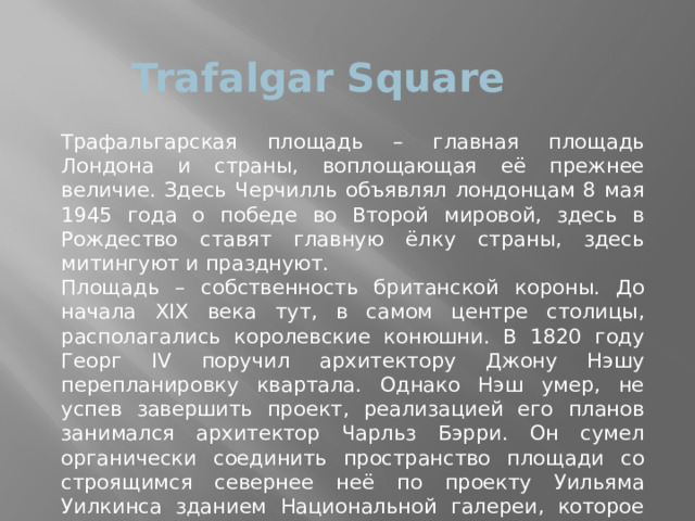 Trafalgar Square Трафальгарская площадь – главная площадь Лондона и страны, воплощающая её прежнее величие. Здесь Черчилль объявлял лондонцам 8 мая 1945 года о победе во Второй мировой, здесь в Рождество ставят главную ёлку страны, здесь митингуют и празднуют. Площадь – собственность британской короны. До начала XIX века тут, в самом центре столицы, располагались королевские конюшни. В 1820 году Георг IV поручил архитектору Джону Нэшу перепланировку квартала. Однако Нэш умер, не успев завершить проект, реализацией его планов занимался архитектор Чарльз Бэрри. Он сумел органически соединить пространство площади со строящимся севернее неё по проекту Уильяма Уилкинса зданием Национальной галереи, которое критиковали за «отсутствие величия». Результатом стал величественный, истинно имперский архитектурный комплекс, достойный мировой державы. 