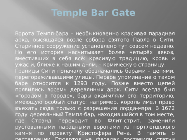 Temple Bar Gate   Ворота Темпл-бара – необыкновенно красивая парадная арка, высящаяся возле собора святого Павла в Сити. Старинное сооружение установлено тут совсем недавно. Но его история насчитывает более четырёх веков, вместивших в себя всё: красивую традицию, кровь и ужас и, ближе к нашим дням, – комическую страницу. Границы Сити поначалу обозначались барами – цепями, перегораживавшими улицы. Первое упоминание о таком баре относится к 1293 году. Позже вместо цепей появились восемь деревянных арок. Сити всегда был «городом в городе», бары окаймляли его территорию, имеющую особый статус: например, король имел право въехать сюда только с разрешения лорда-мэра. В 1672 году деревянный Темпл-бар, находившийся в том месте, где Стрэнд переходит во Флит-стрит, заменили рустованными парадными воротами из портлендского камня по проекту Кристофера Рена. В память о реставрации Стюартов на фасадах поставили статуи Карла I, Карла II, Якова I и Анны Датской. 