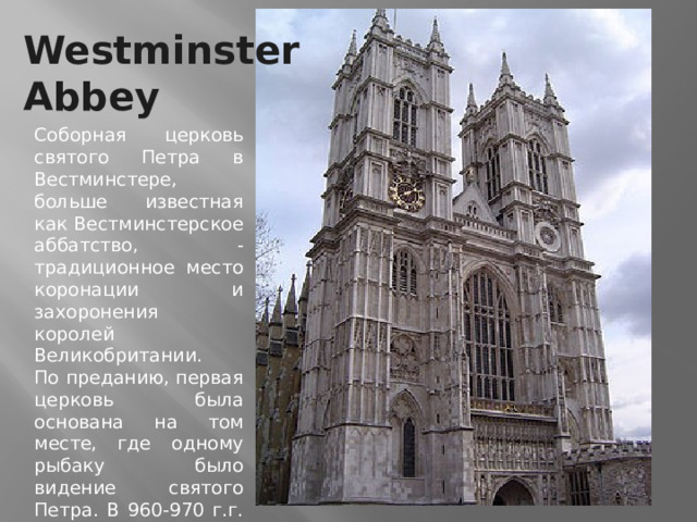 Westminster Abbey Соборная церковь святого Петра в Вестминстере, больше известная как Вестминстерское аббатство, - традиционное место коронации и захоронения королей Великобритании.   По преданию, первая церковь была основана на том месте, где одному рыбаку было видение святого Петра. В 960-970 г.г. святой Дунстан при поддержке короля Эдгара основывает на этом месте бенедиктинский монастырь. 
