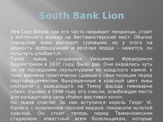 South Bank Lion Лев Саус-Бэнка, как его часто называют лондонцы, стоит у восточного въезда на Вестминстерский мост. Обычно городские львы выглядят суровыми, но у этого на редкость добродушная и весёлая морда – кажется, он чуть-чуть улыбается. Таких львов, созданных Уильямом Фредериком Вудингтоном в 1837 году, было два. Они оказались чуть ли не последними скульптурами из коадского камня, к тому времени практически сдавшего свои позиции перед портландцементом. Выкрашенные в красный цвет львы смотрели с выходящего на Темзу фасада пивоварни «Лев». Однако в 1949 году его снесли, освобождая место для концертного зала «Ройял фестивал холл». Но львов спасли! За них вступился король Георг VI. Одного, с оскаленной грозной мордой, покрасили золотой краской. Он стоит теперь перед Твикенхэмским стадионом, известный всем болельщикам, которые встречаются «под Золотым львом». А второй, весёлый и добрый, занял место на постаменте у Вестминстерского моста. 