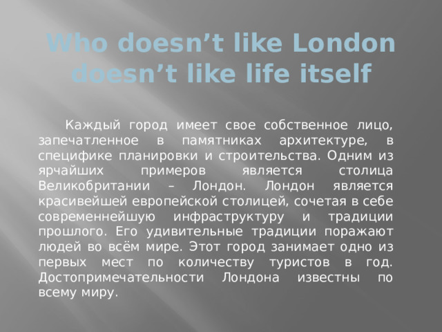 Who doesn’t like London doesn’t like life itself  Каждый город имеет свое собственное лицо, запечатленное в памятниках архитектуре, в специфике планировки и строительства. Одним из ярчайших примеров является столица Великобритании – Лондон. Лондон является красивейшей европейской столицей, сочетая в себе современнейшую инфраструктуру и традиции прошлого. Его удивительные традиции поражают людей во всём мире. Этот город занимает одно из первых мест по количеству туристов в год. Достопримечательности Лондона известны по всему миру. 