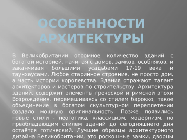 Особенности архитектуры В Великобритании огромное количество зданий с богатой историей, начиная с домов, замков, особняков, и заканчивая большими усадьбами 17-19 века и таунхаусами. Любое старинное строение, не просто дом, а часть истории королевства. Здания отражают талант архитекторов и мастеров по строительству. Архитектура зданий, содержит элементы греческой и римской эпохи Возрождения, перемешиваясь со стилем барокко, такое объединение в богатом скульптурном переплетении создало мощную оригинальность. Позже появились новые стили - неоготика, классицизм, модернизм, но преобладающим стилем зданий до сегодняшнего дня остаётся готический. Лучшие образцы архитектурного дизайна Великобритании, это роскошные замки, дворцы и здания социального назначения 