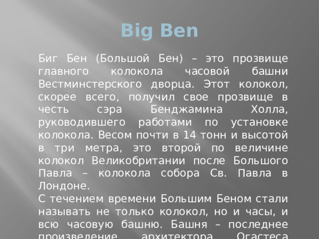 Big Ben Биг Бен (Большой Бен) – это прозвище главного колокола часовой башни Вестминстерского дворца. Этот колокол, скорее всего, получил свое прозвище в честь сэра Бенджамина Холла, руководившего работами по установке колокола. Весом почти в 14 тонн и высотой в три метра, это второй по величине колокол Великобритании после Большого Павла – колокола собора Св. Павла в Лондоне. С течением времени Большим Беном стали называть не только колокол, но и часы, и всю часовую башню. Башня – последнее произведение архитектора Огастеса Пьюджина - построена в 1858 году в неоготическом стиле. 