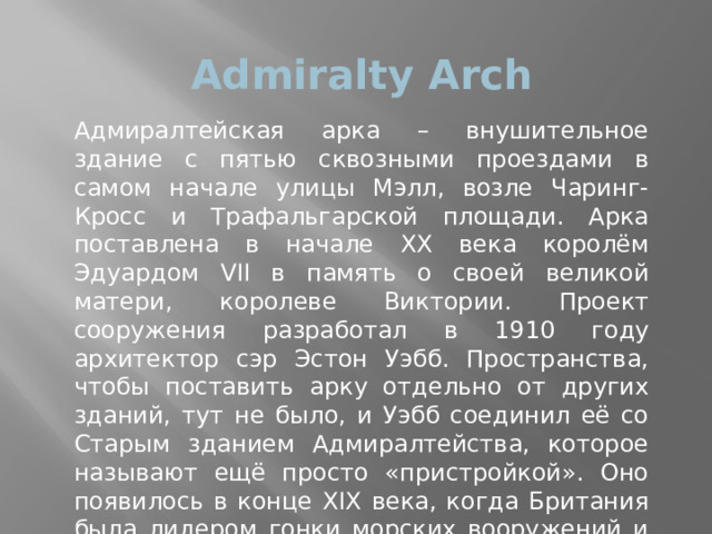 Admiralty Arch Адмиралтейская арка – внушительное здание с пятью сквозными проездами в самом начале улицы Мэлл, возле Чаринг-Кросс и Трафальгарской площади. Арка поставлена в начале XX века королём Эдуардом VII в память о своей великой матери, королеве Виктории. Проект сооружения разработал в 1910 году архитектор сэр Эстон Уэбб. Пространства, чтобы поставить арку отдельно от других зданий, тут не было, и Уэбб соединил её со Старым зданием Адмиралтейства, которое называют ещё просто «пристройкой». Оно появилось в конце XIX века, когда Британия была лидером гонки морских вооружений и Адмиралтейство нуждалось в расширении.     