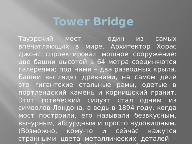 Tower Bridge Тауэрский мост – один из самых впечатляющих в мире. Архитектор Хорас Джонс спроектировал мощное сооружение: две башни высотой в 64 метра соединяются галереями; под ними – два разводных крыла. Башни выглядят древними, на самом деле это гигантские стальные рамы, одетые в портлендский камень и корнишский гранит. Этот готический силуэт стал одним из символов Лондона, а ведь в 1894 году, когда мост построили, его называли безвкусным, вычурным, абсурдным и просто чудовищным. (Возможно, кому-то и сейчас кажутся странными цвета металлических деталей – голубой, синий, белый и красный; так мост покрасили в 1977 году, к серебряному юбилею правления королевы Елизаветы II.) 