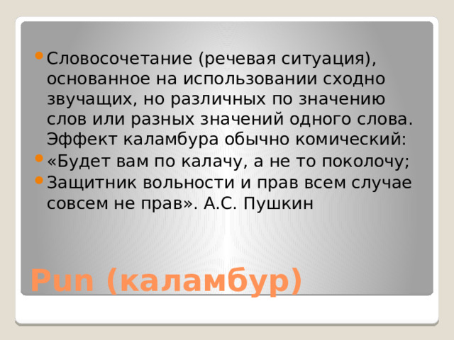 Словосочетание (речевая ситуация), основанное на использовании сходно звучащих, но различных по значению слов или разных значений одного слова. Эффект каламбура обычно комический: «Будет вам по калачу, а не то поколочу; Защитник вольности и прав всем случае совсем не прав». А.С. Пушкин Pun (каламбур) 