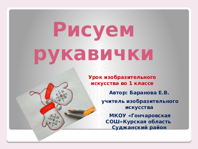 Рисуем рукавички Урок изобразительного искусства во 1 классе Автор: Баранова Е.В.  учитель изобразительного искусства  МКОУ «Гончаровская СОШ»Курская область Суджанский район 