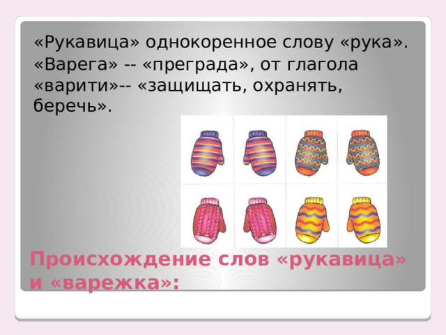 «Рукавица» однокоренное слову «рука». «Варега» -- «преграда», от глагола «варити»-- «защищать, охранять, беречь». Происхождение слов «рукавица» и «варежка»: 