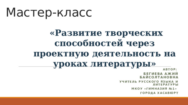 Мастер-класс  «Развитие творческих способностей через проектную деятельность на уроках литературы»  Автор:  Бегиева Ажий Байсолтановна  учитель русского языка и литературы МКОУ «Гимназия №1» города Хасавюрт  