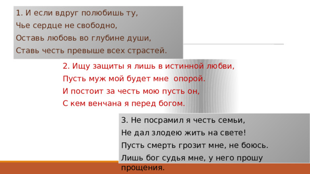 1. И если вдруг полюбишь ту, Чье сердце не свободно, Оставь любовь во глубине души, Ставь честь превыше всех страстей.   2. Ищу защиты я лишь в истинной любви, Пусть муж мой будет мне опорой. И постоит за честь мою пусть он, С кем венчана я перед богом.   3. Не посрамил я честь семьи, Не дал злодею жить на свете! Пусть смерть грозит мне, не боюсь. Лишь бог судья мне, у него прошу прощения.   
