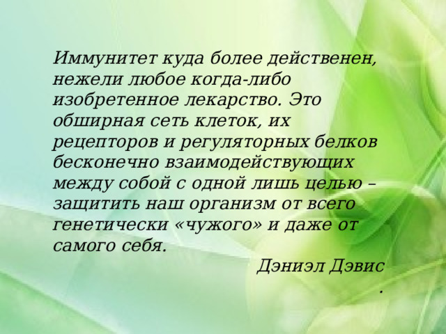 Иммунитет куда более действенен, нежели любое когда-либо изобретенное лекарство. Это обширная сеть клеток, их рецепторов и регуляторных белков бесконечно взаимодействующих между собой с одной лишь целью – защитить наш организм от всего генетически «чужого» и даже от самого себя. Дэниэл Дэвис .  