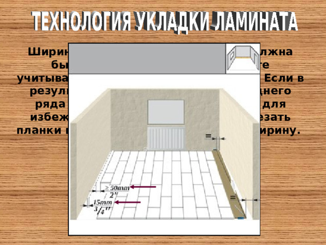Ширина планок последнего ряда должна быть не менее 50 мм. При расчете учитываются зазоры от стен по 15 мм. Если в результате расчетов ширина последнего ряда получилась меньше 50 мм, то для избежания этого, необходимо подрезать планки первого ряда - сократить их ширину. 