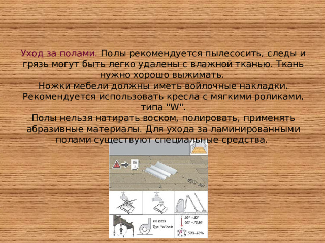 Уход за полами. Полы рекомендуется пылесосить, следы и грязь могут быть легко удалены с влажной тканью. Ткань нужно хорошо выжимать. Ножки мебели должны иметь войлочные накладки. Рекомендуется использовать кресла с мягкими роликами, типа 