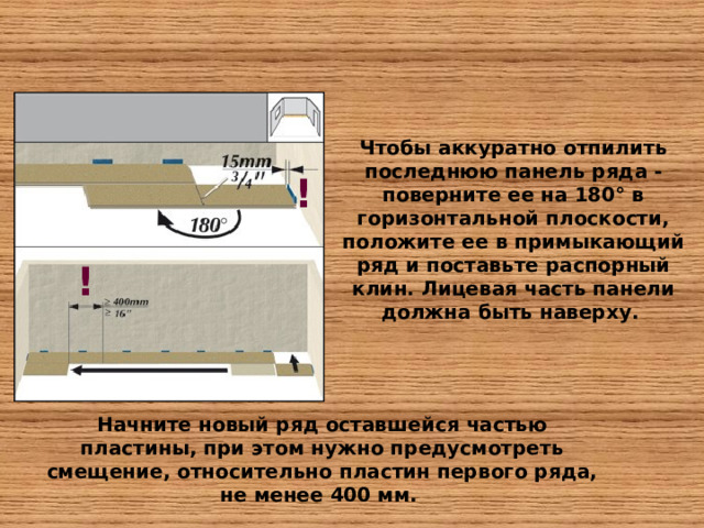 Чтобы аккуратно отпилить последнюю панель ряда - поверните ее на 180° в горизонтальной плоскости, положите ее в примыкающий ряд и поставьте распорный клин. Лицевая часть панели должна быть наверху. ! ! Начните новый ряд оставшейся частью пластины, при этом нужно предусмотреть смещение, относительно пластин первого ряда, не менее 400 мм.  