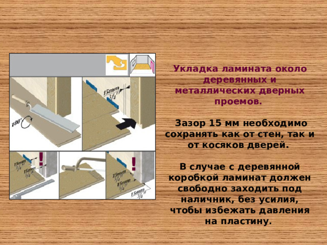 Укладка ламината около деревянных и металлических дверных проемов.   Зазор 15 мм необходимо сохранять как от стен, так и от косяков дверей.  В случае с деревянной коробкой ламинат должен свободно заходить под наличник, без усилия, чтобы избежать давления на пластину .  ! ! 