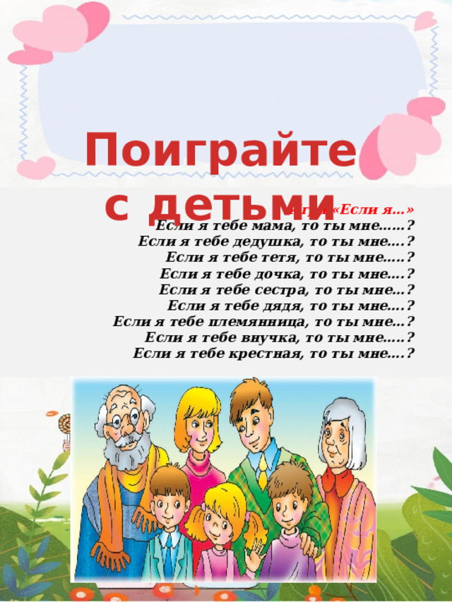 Поиграйте с детьми  Игра «Если я…»  Если я тебе мама, то ты мне……?  Если я тебе дедушка, то ты мне….?  Если я тебе тетя, то ты мне…..?  Если я тебе дочка, то ты мне….?  Если я тебе сестра, то ты мне…?  Если я тебе дядя, то ты мне….?  Если я тебе племянница, то ты мне…?  Если я тебе внучка, то ты мне…..?  Если я тебе крестная, то ты мне….? 
