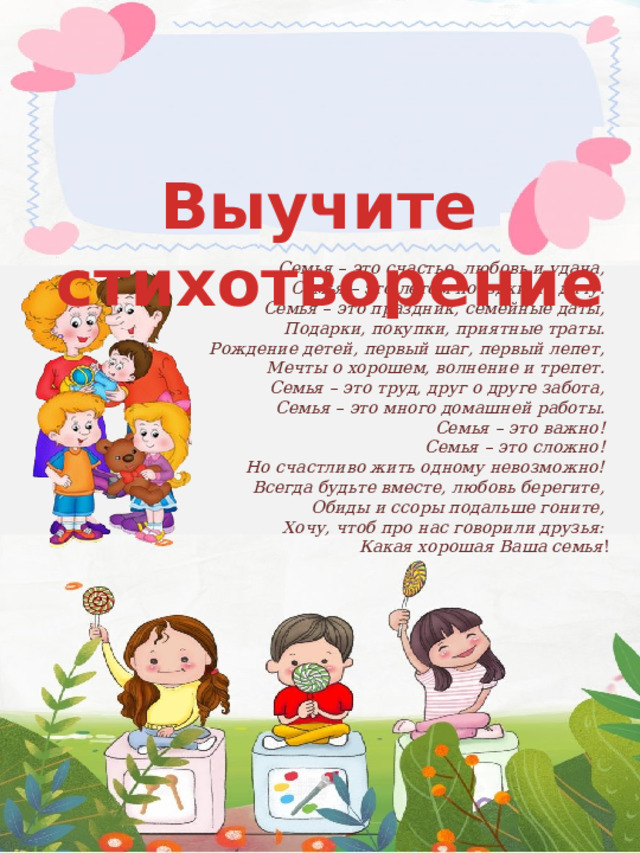 Выучите стихотворение  Семья – это счастье, любовь и удача,   Семья – это летом поездки на дачу.   Семья – это праздник, семейные даты,   Подарки, покупки, приятные траты.   Рождение детей, первый шаг, первый лепет,   Мечты о хорошем, волнение и трепет.   Семья – это труд, друг о друге забота,   Семья – это много домашней работы.   Семья – это важно!   Семья – это сложно!   Но счастливо жить одному невозможно!   Всегда будьте вместе, любовь берегите,   Обиды и ссоры подальше гоните,   Хочу, чтоб про нас говорили друзья:   Какая хорошая Ваша семья ! 
