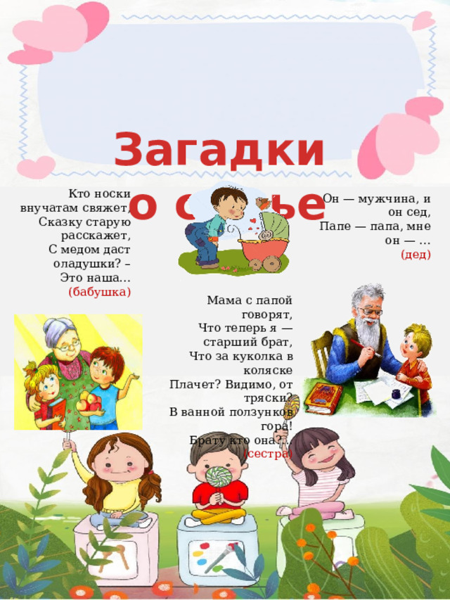                  Мама с папой говорят,  Что теперь я — старший брат,  Что за куколка в коляске  Плачет? Видимо, от тряски?  В ванной ползунков гора!  Брату кто она?...  (сестра)   Загадки о семье  Кто носки внучатам свяжет,  Сказку старую расскажет,  С медом даст оладушки? –  Это наша…  (бабушка)   Он — мужчина, и он сед,  Папе — папа, мне он — …  (дед)   