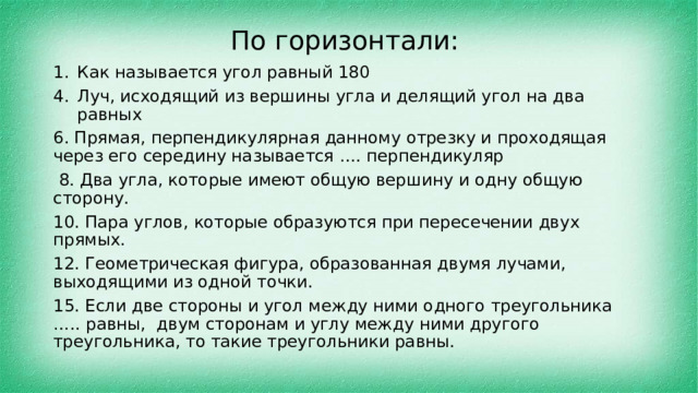 По горизонтали: Как называется угол равный 180 Луч, исходящий из вершины угла и делящий угол на два равных 6. Прямая, перпендикулярная данному отрезку и проходящая через его середину называется …. перпендикуляр  8. Два угла, которые имеют общую вершину и одну общую сторону. 10. Пара углов, которые образуются при пересечении двух прямых. 12. Геометрическая фигура, образованная двумя лучами, выходящими из одной точки. 15. Если две стороны и угол между ними одного треугольника ….. равны, двум сторонам и углу между ними другого треугольника, то такие треугольники равны. 