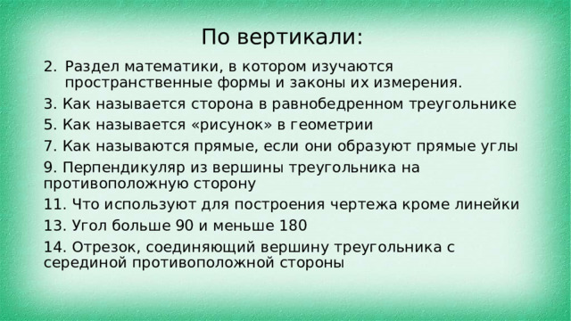 По вертикали: Раздел математики, в котором изучаются пространственные формы и законы их измерения. 3. Как называется сторона в равнобедренном треугольнике 5. Как называется «рисунок» в геометрии 7. Как называются прямые, если они образуют прямые углы 9. Перпендикуляр из вершины треугольника на противоположную сторону 11. Что используют для построения чертежа кроме линейки 13. Угол больше 90 и меньше 180 14. Отрезок, соединяющий вершину треугольника с серединой противоположной стороны 