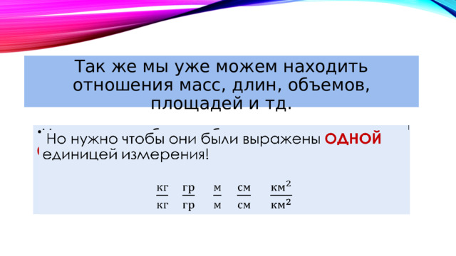Так же мы уже можем находить отношения масс, длин, объемов, площадей и тд.  Но нужно чтобы они были выражены ОДНОЙ единицей измерения!   