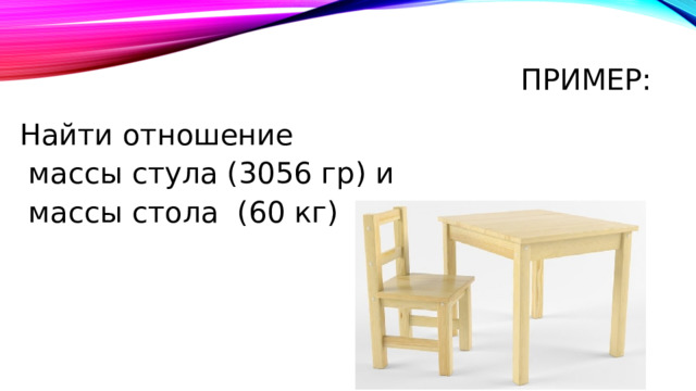 Пример: Найти отношение  массы стула (3056 гр) и  массы стола (60 кг) 