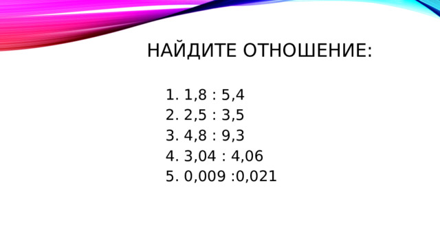 Найдите отношение: 1,8 : 5,4 2,5 : 3,5 4,8 : 9,3 3,04 : 4,06 0,009 :0,021 