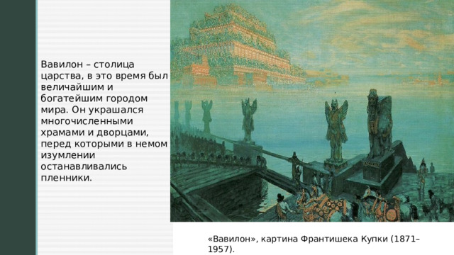 Вавилон – столица царства, в это время был величайшим и богатейшим городом мира. Он украшался многочисленными храмами и дворцами, перед которыми в немом изумлении останавливались пленники. «Вавилон», картина Франтишека Купки (1871–1957). 