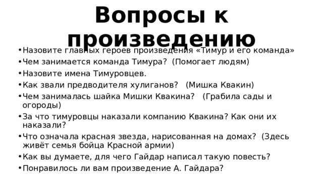 Вопросы к произведению Назовите главных героев произведения «Тимур и его команда» Чем занимается команда Тимура? (Помогает людям) Назовите имена Тимуровцев. Как звали предводителя хулиганов? (Мишка Квакин) Чем занималась шайка Мишки Квакина? (Грабила сады и огороды) За что тимуровцы наказали компанию Квакина? Как они их наказали? Что означала красная звезда, нарисованная на домах? (Здесь живёт семья бойца Красной армии) Как вы думаете, для чего Гайдар написал такую повесть? Понравилось ли вам произведение А. Гайдара? 