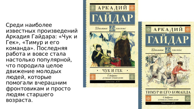 Среди наиболее известных произведений Аркадия Гайдара: «Чук и Гек», «Тимур и его команда». Последняя работа и вовсе стала настолько популярной, что породила целое движение молодых людей, которые помогали вчерашним фронтовикам и просто людям старшего возраста. 