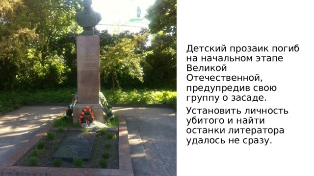 Детский прозаик погиб на начальном этапе Великой Отечественной, предупредив свою группу о засаде. Установить личность убитого и найти останки литератора удалось не сразу. 