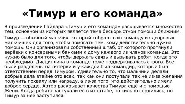 «Тимур и его команда» В произведении Гайдара «Тимур и его команда» раскрывается множество тем, основной из которых является тема бескорыстной помощи ближним. Тимур — обычный мальчик, который собрал свою команду из дворовых мальчишек для того, чтобы помогать тем, кому действительно нужна помощь. Они организовали собственный штаб, от которого протянули верёвки с консервными банками к дому каждого из членов команды. Это нужно было для того, чтобы держать связь и вызывать ребят, когда это необходимо. Дисциплина в команде тоже поддерживалась строго. Все были разделены на пятёрки и у каждой был командир, который был ответственен перед Тимуром. Удивительно то, что мальчики делали добрые дела втайне ото всех, так как они поступали так не из-за желания получить похвалу или награду, а из-за того, что действительно имели доброе сердце. Автор раскрывает качества Тимура ещё и с помощью Жени. Когда ребята застукали её в их штабе, то сильно сердились, но Тимур за неё заступился. 