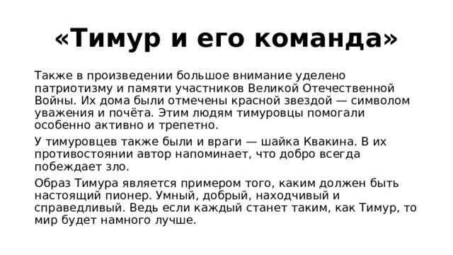 «Тимур и его команда» Также в произведении большое внимание уделено патриотизму и памяти участников Великой Отечественной Войны. Их дома были отмечены красной звездой — символом уважения и почёта. Этим людям тимуровцы помогали особенно активно и трепетно. У тимуровцев также были и враги — шайка Квакина. В их противостоянии автор напоминает, что добро всегда побеждает зло. Образ Тимура является примером того, каким должен быть настоящий пионер. Умный, добрый, находчивый и справедливый. Ведь если каждый станет таким, как Тимур, то мир будет намного лучше. 