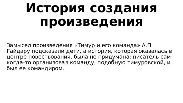 История создания произведения Замысел произведения «Тимур и его команда» А.П. Гайдару подсказали дети, а история, которая оказалась в центре повествования, была не придумана: писатель сам когда-то организовал команду, подобную тимуровской, и был ее командиром. 