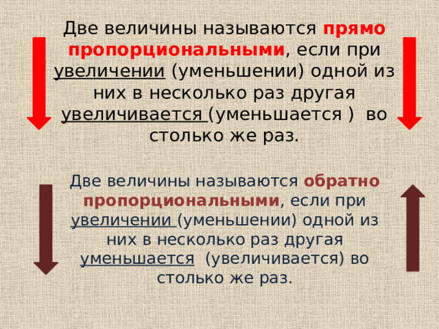 Две величины называются прямо пропорциональными , если при увеличении (уменьшении) одной из них в несколько раз другая увеличивается (уменьшается ) во столько же раз. Две величины называются обратно пропорциональными , если при увеличении (уменьшении) одной из них в несколько раз другая уменьшается (увеличивается) во столько же раз. 