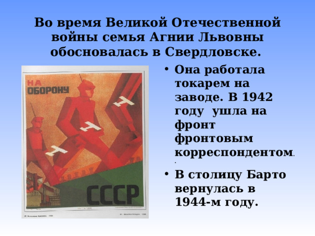 Во время Великой Отечественной войны семья Агнии Львовны обосновалась в Свердловске.  Она работала токарем на заводе. В 1942 году ушла на фронт фронтовым корреспондентом .. В столицу Барто вернулась в 1944-м году. 