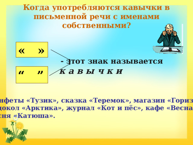 Когда употребляются кавычки в письменной речи с именами собственными? « »  - этот знак называется к а в ы ч к и “ ”  Конфеты «Тузик», сказка «Теремок», магазин «Горизонт», ледокол «Арктика», журнал «Кот и пёс», кафе «Весна», песня «Катюша». 