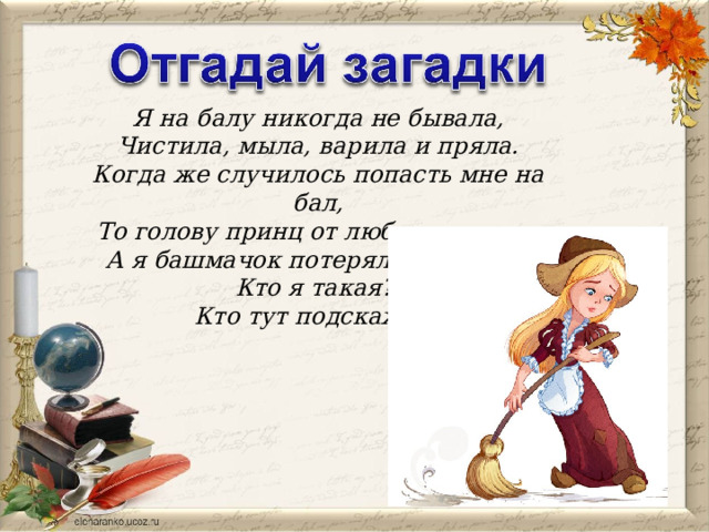 Я на балу никогда не бывала, Чистила, мыла, варила и пряла. Когда же случилось попасть мне на бал, То голову принц от любви потерял. А я башмачок потеряла тогда же. Кто я такая? Кто тут подскажет?  