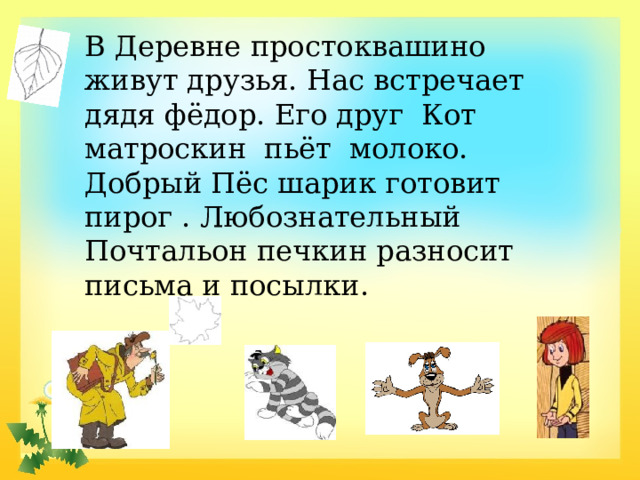 В Деревне простоквашино живут друзья. Нас встречает дядя фёдор. Его друг Кот матроскин пьёт молоко. Добрый Пёс шарик готовит пирог . Любознательный Почтальон печкин разносит письма и посылки.  