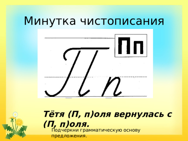 Минутка чистописания Тётя (П, п)оля вернулась с (П, п)оля. Подчеркни грамматическую основу предложения.  