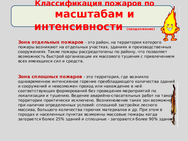 Классификация пожаров по масштабам и интенсивности (продолжение)    Зона отдельных пожаров - это район, на территории которого пожары возникают на отдельных участках, зданиях и производственных сооружениях. Такие пожары рассредоточены по району, что позволяет возможность быстрой организации их массового тушения с привлечением всех имеющихся сил и средств.  Зона сплошных пожаров  - это территория, где возникло одновременное интенсивное горение преобладающего количества зданий и сооружений и невозможен проход или нахождение в ней соответствующих формирований без проведения мероприятий по локализации и тушению. Ведение аварийно-спасательных работ на такой территории практически исключено. Возникновение таких зон возможно при наличии определенных условий: сплошной застройки лесного массива, большого количества горючих материалов и др. При этом в городах и населенных пунктах возможны массовые пожары когда загорается более 25% зданий и сплошные - загораются более 90% зданий. 