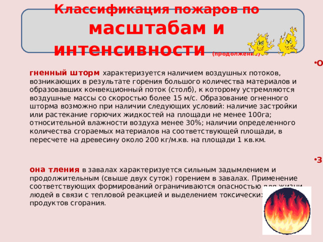 Классификация пожаров по масштабам и интенсивности (продолжение)   Огненный шторм  характеризуется наличием воздушных потоков, возникающих в результате горения большого количества материалов и образовавших конвекционный поток (столб), к которому устремляются воздушные массы со скоростью более 15 м/с. Образование огненного шторма возможно при наличии следующих условий: наличие застройки или растекание горючих жидкостей на площади не менее 100га; относительной влажности воздуха менее 30%; наличии определенного количества сгораемых материалов на соответствующей площади, в пересчете на древесину около 200 кг/м.кв. на площади 1 кв.км.   Зона тления  в завалах характеризуется сильным задымлением и продолжительным (свыше двух суток) горением в завалах. Применение соответствующих формирований ограничиваются опасностью для жизни людей в связи с тепловой реакцией и выделением токсических продуктов сгорания. 